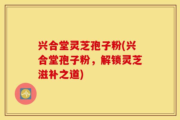兴合堂灵芝孢子粉(兴合堂孢子粉，解锁灵芝滋补之道)