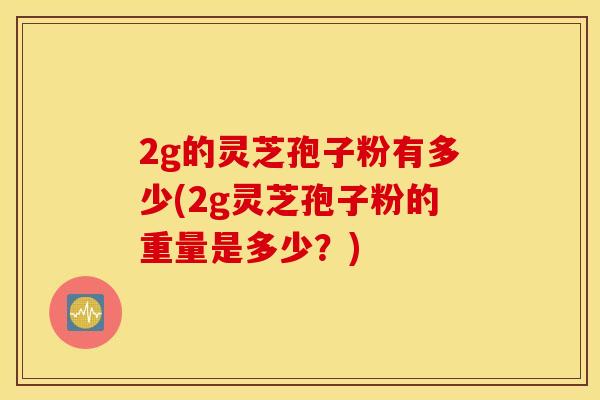2g的灵芝孢子粉有多少(2g灵芝孢子粉的重量是多少？)
