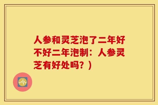 人参和灵芝泡了二年好不好二年泡制：人参灵芝有好处吗？)