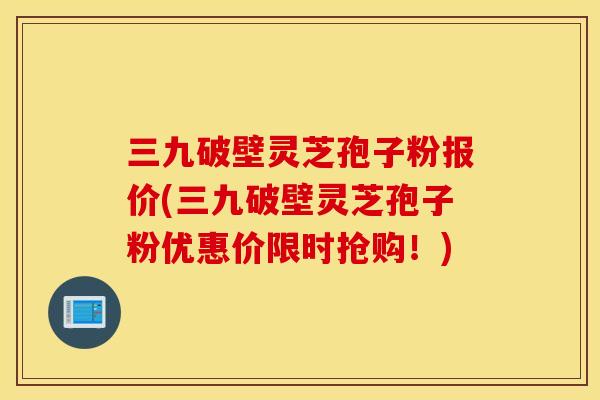 三九破壁灵芝孢子粉报价(三九破壁灵芝孢子粉优惠价限时抢购！)
