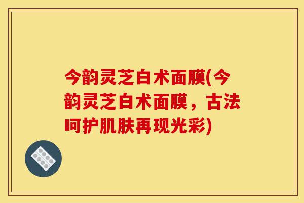 今韵灵芝白术面膜(今韵灵芝白术面膜，古法呵护肌肤再现光彩)