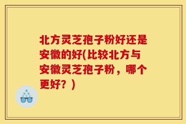 北方灵芝孢子粉好还是安徽的好(比较北方与安徽灵芝孢子粉，哪个更好？)