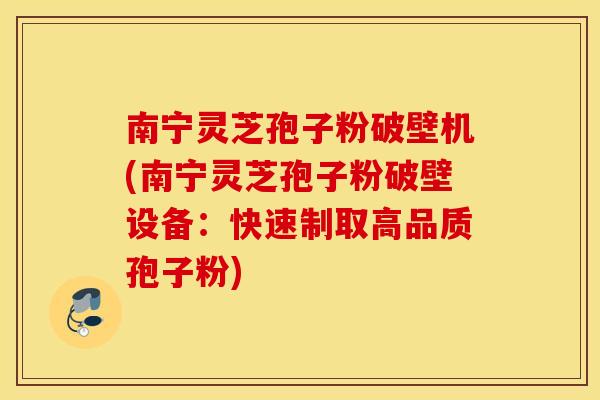 南宁灵芝孢子粉破壁机(南宁灵芝孢子粉破壁设备：快速制取高品质孢子粉)