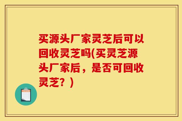 买源头厂家灵芝后可以回收灵芝吗(买灵芝源头厂家后，是否可回收灵芝？)