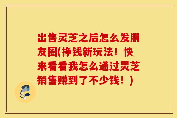 出售灵芝之后怎么发朋友圈(挣钱新玩法！快来看看我怎么通过灵芝销售赚到了不少钱！)