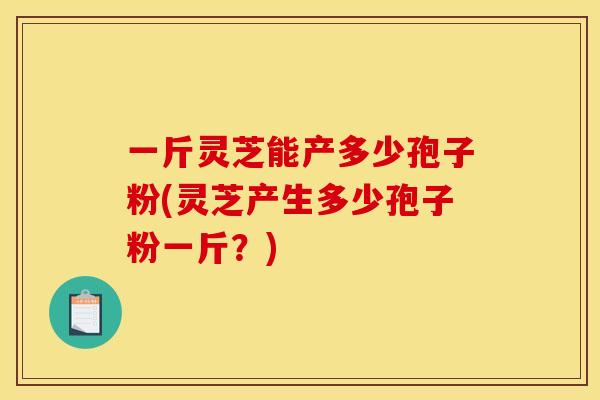 一斤灵芝能产多少孢子粉(灵芝产生多少孢子粉一斤？)