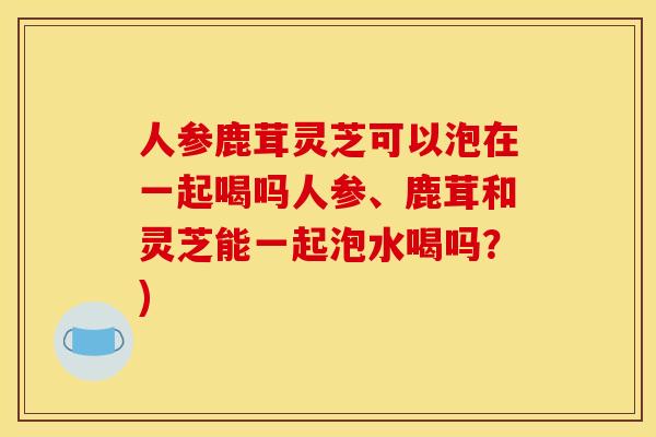 人参鹿茸灵芝可以泡在一起喝吗人参、鹿茸和灵芝能一起泡水喝吗？)