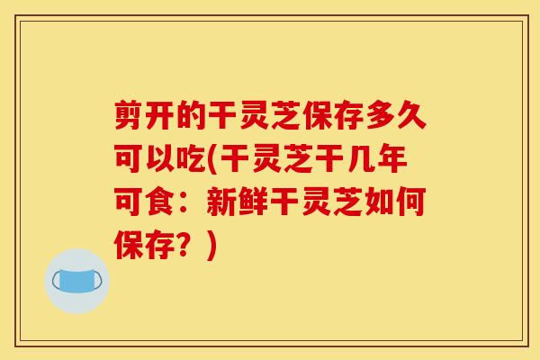 剪开的干灵芝保存多久可以吃(干灵芝干几年可食：新鲜干灵芝如何保存？)