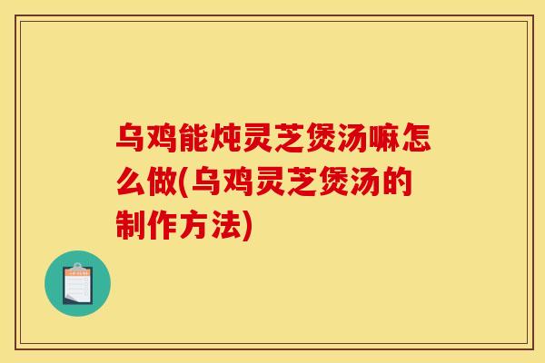 乌鸡能炖灵芝煲汤嘛怎么做(乌鸡灵芝煲汤的制作方法)