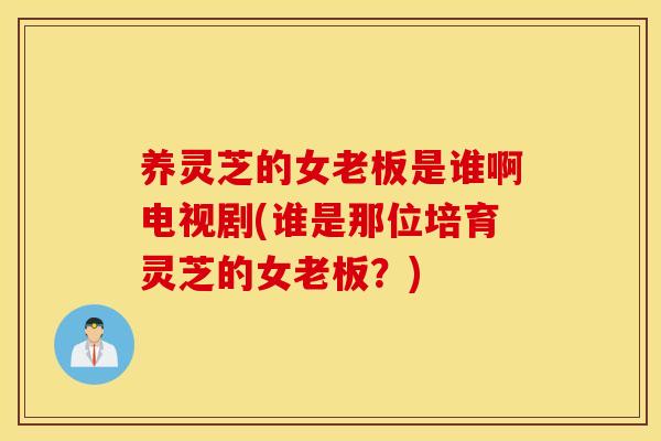 养灵芝的女老板是谁啊电视剧(谁是那位培育灵芝的女老板？)