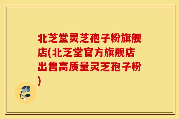 北芝堂灵芝孢子粉旗舰店(北芝堂官方旗舰店出售高质量灵芝孢子粉)