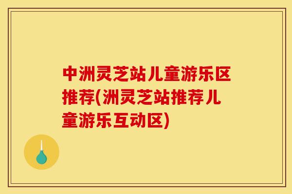 中洲灵芝站儿童游乐区推荐(洲灵芝站推荐儿童游乐互动区)