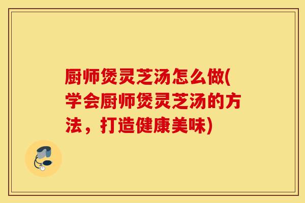 厨师煲灵芝汤怎么做(学会厨师煲灵芝汤的方法，打造健康美味)