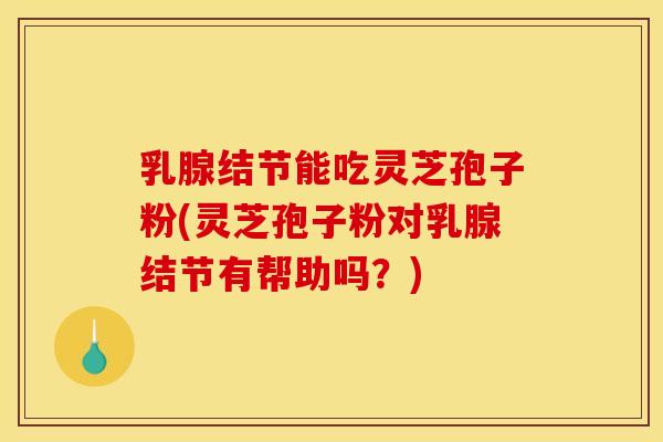乳腺结节能吃灵芝孢子粉(灵芝孢子粉对乳腺结节有帮助吗？)