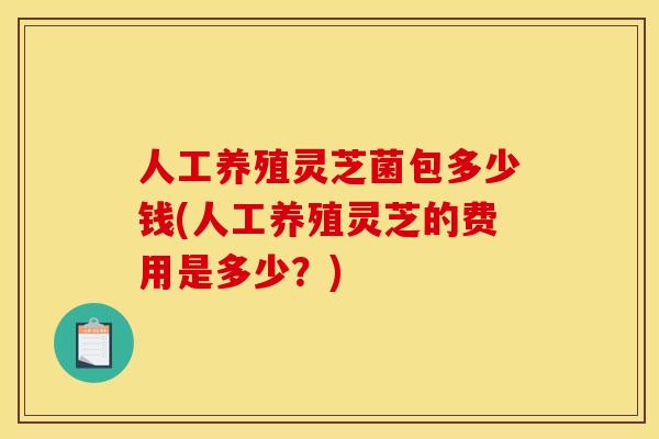 人工养殖灵芝菌包多少钱(人工养殖灵芝的费用是多少？)