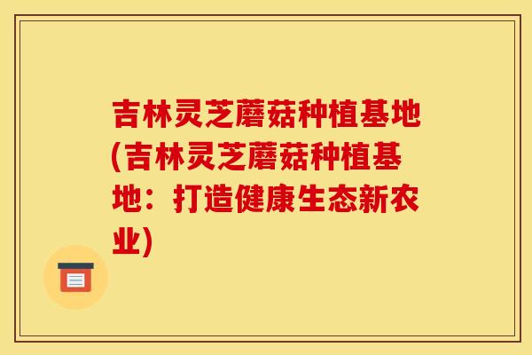 吉林灵芝蘑菇种植基地(吉林灵芝蘑菇种植基地：打造健康生态新农业)