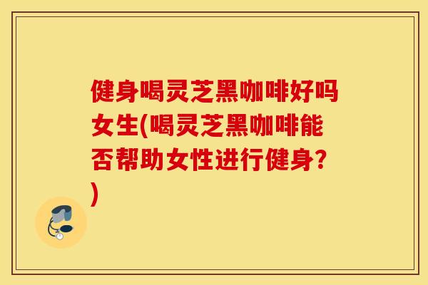 健身喝灵芝黑咖啡好吗女生(喝灵芝黑咖啡能否帮助女性进行健身？)