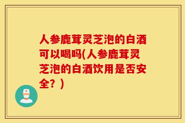人参鹿茸灵芝泡的白酒可以喝吗(人参鹿茸灵芝泡的白酒饮用是否安全？)