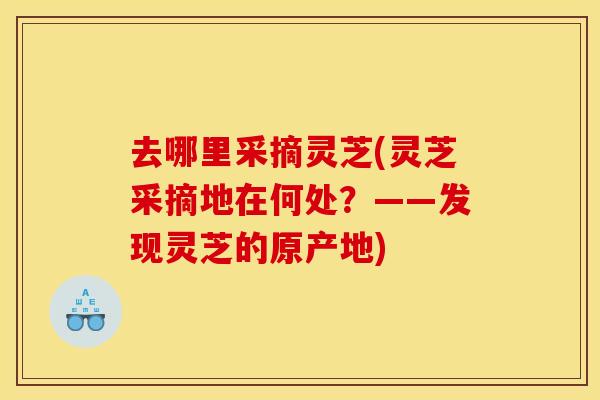 去哪里采摘灵芝(灵芝采摘地在何处？——发现灵芝的原产地)