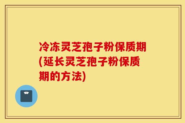 冷冻灵芝孢子粉保质期(延长灵芝孢子粉保质期的方法)