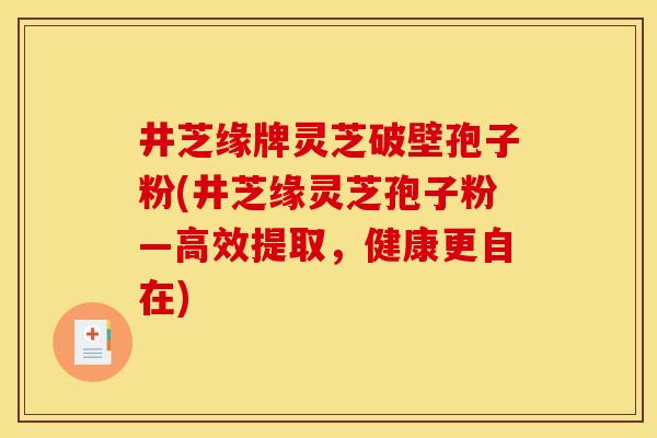 井芝缘牌灵芝破壁孢子粉(井芝缘灵芝孢子粉—高效提取，健康更自在)