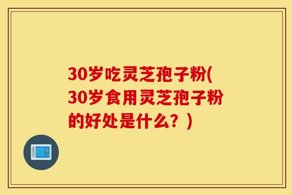 30岁吃灵芝孢子粉(30岁食用灵芝孢子粉的好处是什么？)