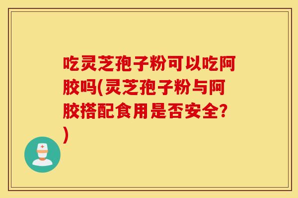 吃灵芝孢子粉可以吃阿胶吗(灵芝孢子粉与阿胶搭配食用是否安全？)