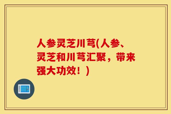 人参灵芝川芎(人参、灵芝和川芎汇聚，带来强大功效！)