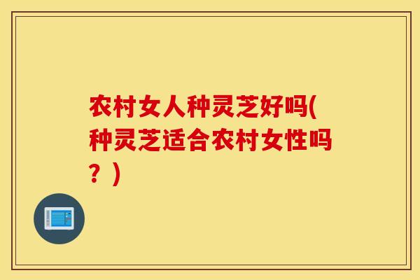 农村女人种灵芝好吗(种灵芝适合农村女性吗？)