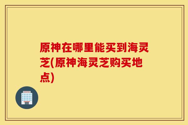原神在哪里能买到海灵芝(原神海灵芝购买地点)