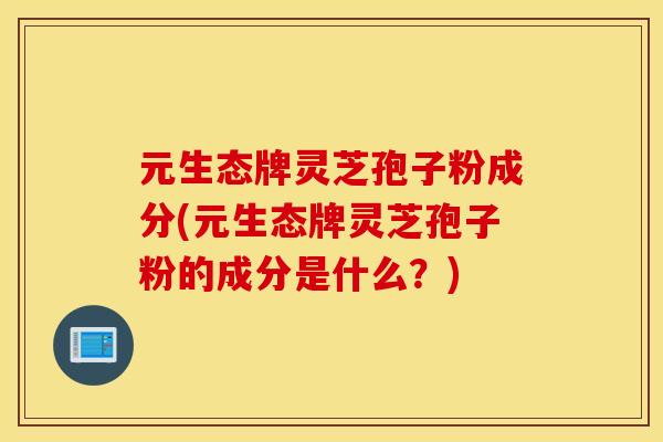 元生态牌灵芝孢子粉成分(元生态牌灵芝孢子粉的成分是什么？)