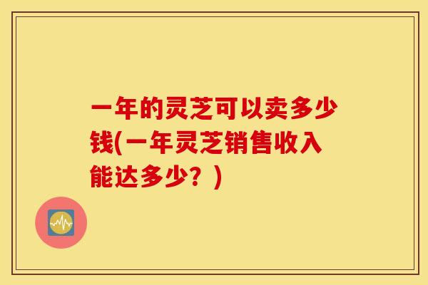 一年的灵芝可以卖多少钱(一年灵芝销售收入能达多少？)