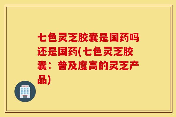 七色灵芝胶囊是国药吗还是国药(七色灵芝胶囊：普及度高的灵芝产品)