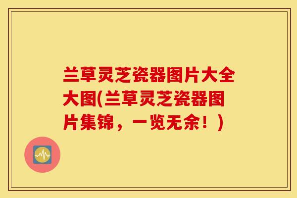 兰草灵芝瓷器图片大全大图(兰草灵芝瓷器图片集锦，一览无余！)