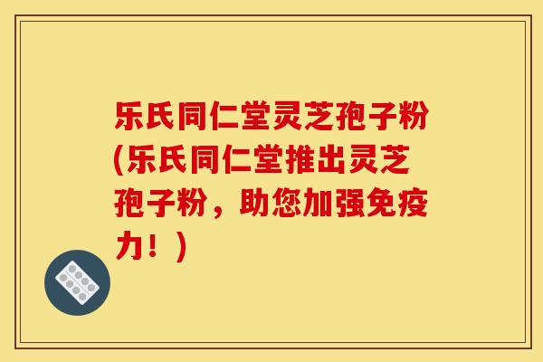 乐氏同仁堂灵芝孢子粉(乐氏同仁堂推出灵芝孢子粉，助您加强免疫力！)