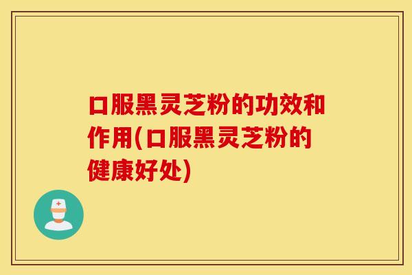 口服黑灵芝粉的功效和作用(口服黑灵芝粉的健康好处)
