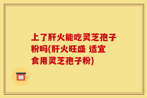 上了肝火能吃灵芝孢子粉吗(肝火旺盛 适宜食用灵芝孢子粉)