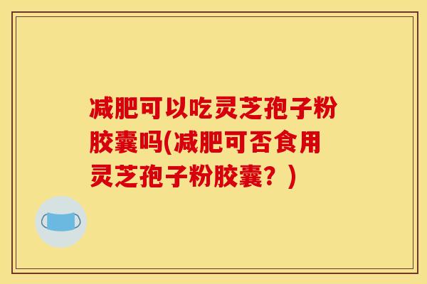 减肥可以吃灵芝孢子粉胶囊吗(减肥可否食用灵芝孢子粉胶囊？)