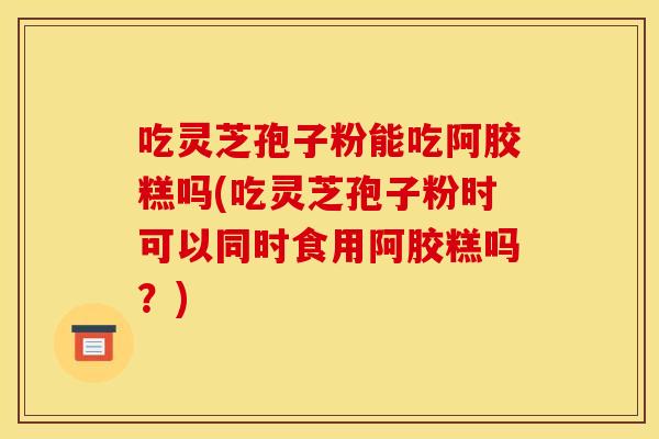 吃灵芝孢子粉能吃阿胶糕吗(吃灵芝孢子粉时可以同时食用阿胶糕吗？)