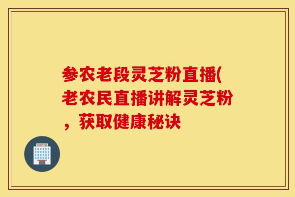 参农老段灵芝粉直播(老农民直播讲解灵芝粉，获取健康秘诀