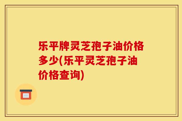 乐平牌灵芝孢子油价格多少(乐平灵芝孢子油价格查询)