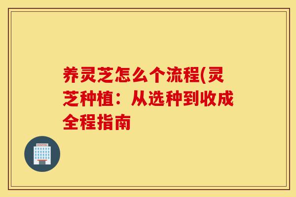 养灵芝怎么个流程(灵芝种植：从选种到收成全程指南