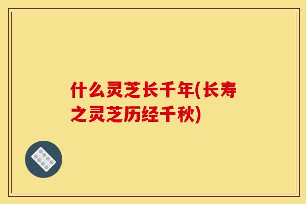 什么灵芝长千年(长寿之灵芝历经千秋)