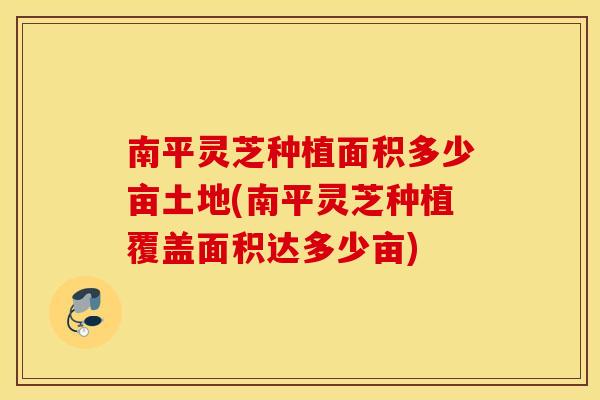 南平灵芝种植面积多少亩土地(南平灵芝种植覆盖面积达多少亩)