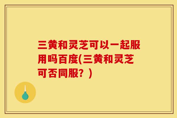 三黄和灵芝可以一起服用吗百度(三黄和灵芝可否同服？)