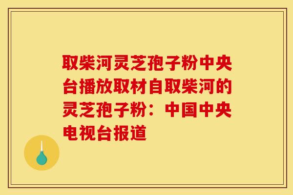 取柴河灵芝孢子粉中央台播放取材自取柴河的灵芝孢子粉：中国中央电视台报道