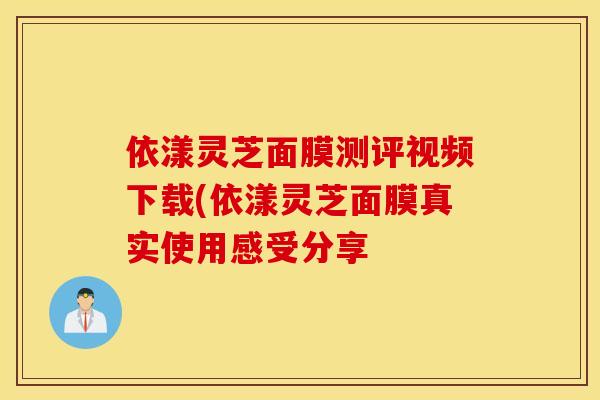 依漾灵芝面膜测评视频下载(依漾灵芝面膜真实使用感受分享