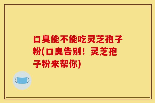 口臭能不能吃灵芝孢子粉(口臭告别！灵芝孢子粉来帮你)