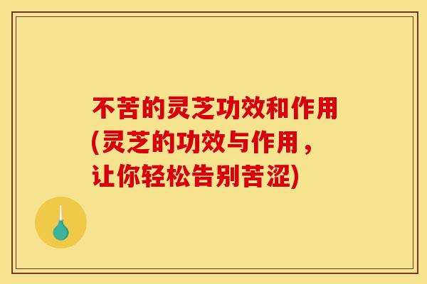 不苦的灵芝功效和作用(灵芝的功效与作用，让你轻松告别苦涩)