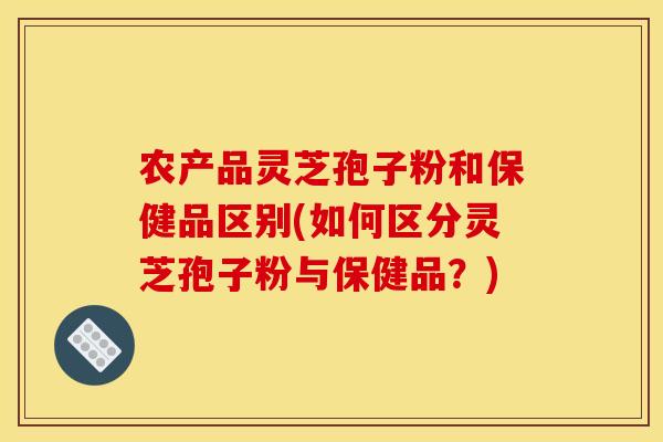 农产品灵芝孢子粉和保健品区别(如何区分灵芝孢子粉与保健品？)